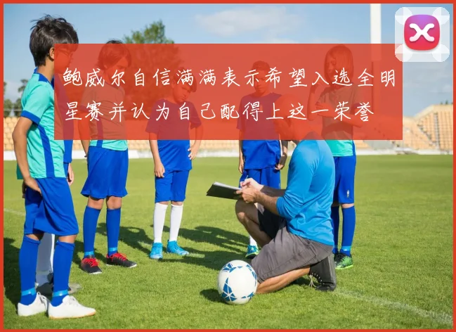 鲍威尔自信满满表示希望入选全明星赛并认为自己配得上这一荣誉