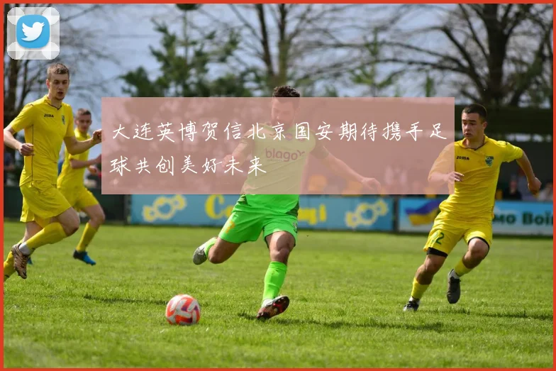 大连英博贺信北京国安期待携手足球共创美好未来