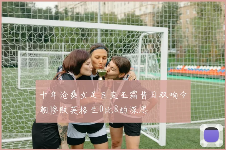 十年沧桑女足巨变王霜昔日双响今朝惨败英格兰0比8的深思