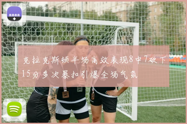 克拉克斯顿半场高效表现8中7砍下15分多次暴扣引爆全场气氛