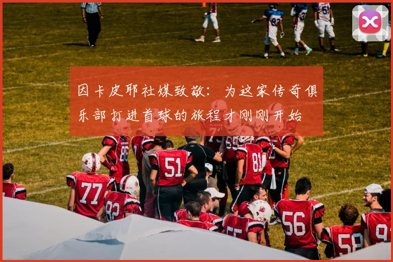 因卡皮耶社媒致敬：为这家传奇俱乐部打进首球的旅程才刚刚开始