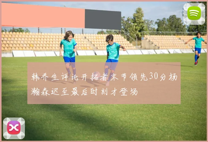 韩乔生评论开拓者末节领先30分杨瀚森迟至最后时刻才登场