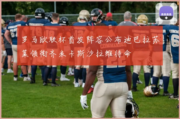 罗马欧联杯首发阵容公布迪巴拉苏莱领衔齐米卡斯沙拉维待命