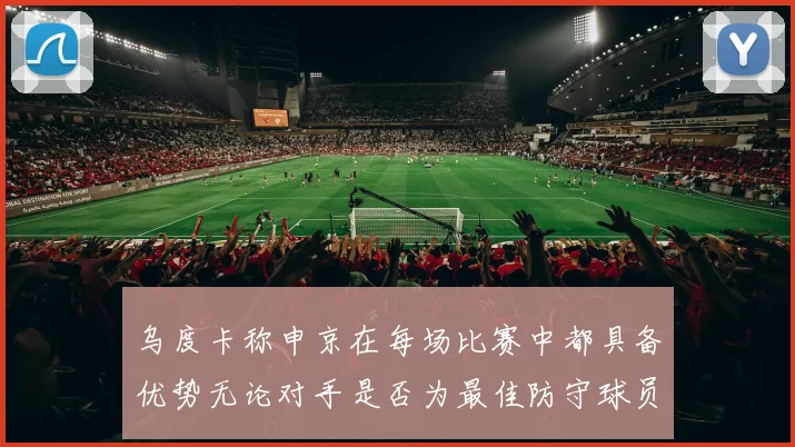 乌度卡称申京在每场比赛中都具备优势无论对手是否为最佳防守球员