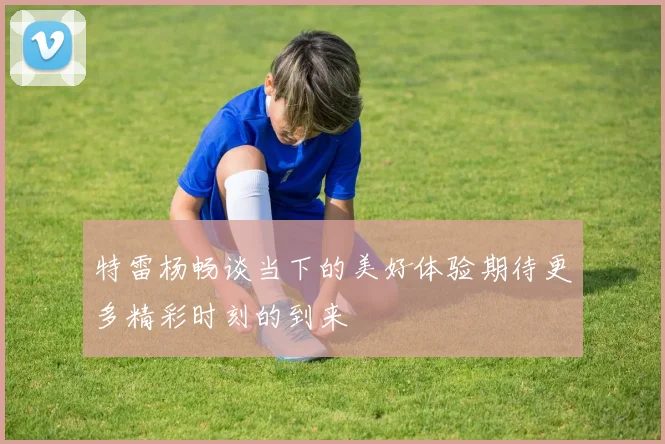 特雷杨畅谈当下的美好体验期待更多精彩时刻的到来