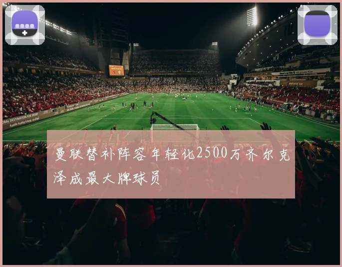 曼联替补阵容年轻化2500万齐尔克泽成最大牌球员