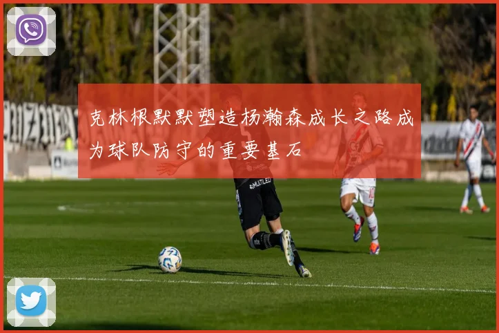 克林根默默塑造杨瀚森成长之路成为球队防守的重要基石