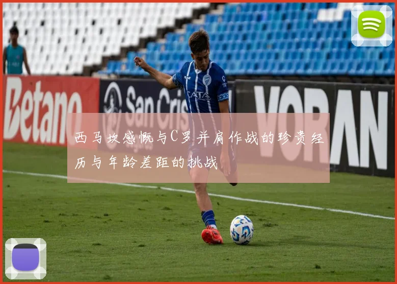 西马坎感慨与C罗并肩作战的珍贵经历与年龄差距的挑战