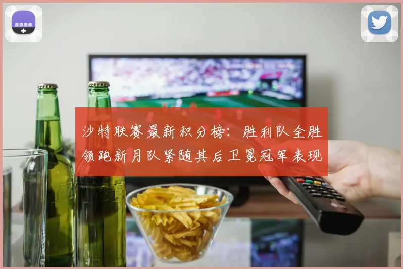 沙特联赛最新积分榜：胜利队全胜领跑新月队紧随其后卫冕冠军表现不佳仅居第七
