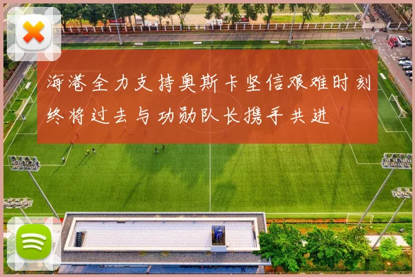 海港全力支持奥斯卡坚信艰难时刻终将过去与功勋队长携手共进
