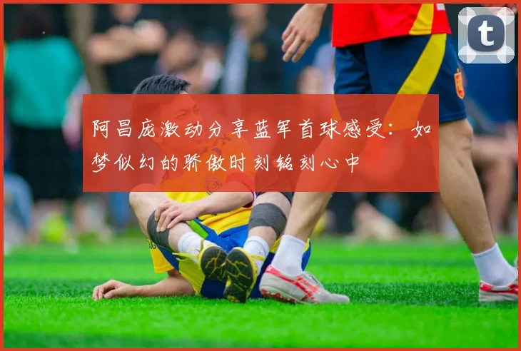阿昌庞激动分享蓝军首球感受：如梦似幻的骄傲时刻铭刻心中