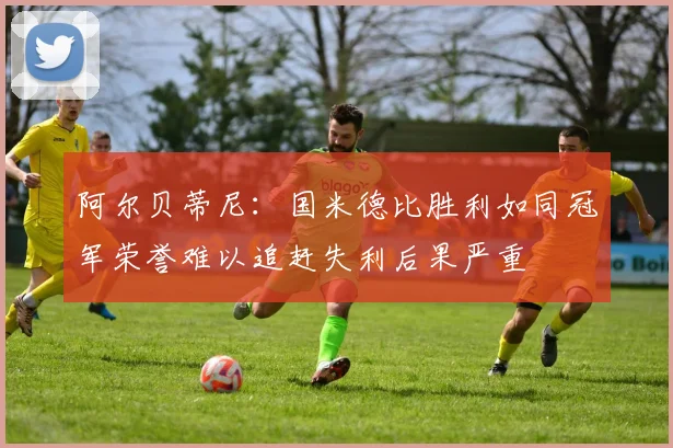 阿尔贝蒂尼：国米德比胜利如同冠军荣誉难以追赶失利后果严重