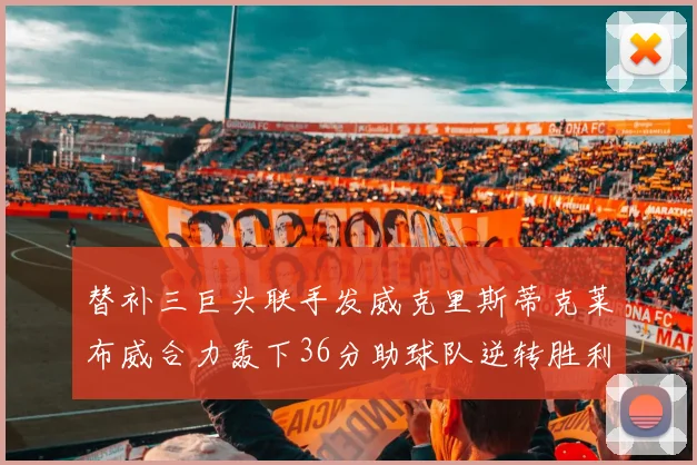 替补三巨头联手发威克里斯蒂克莱布威合力轰下36分助球队逆转胜利