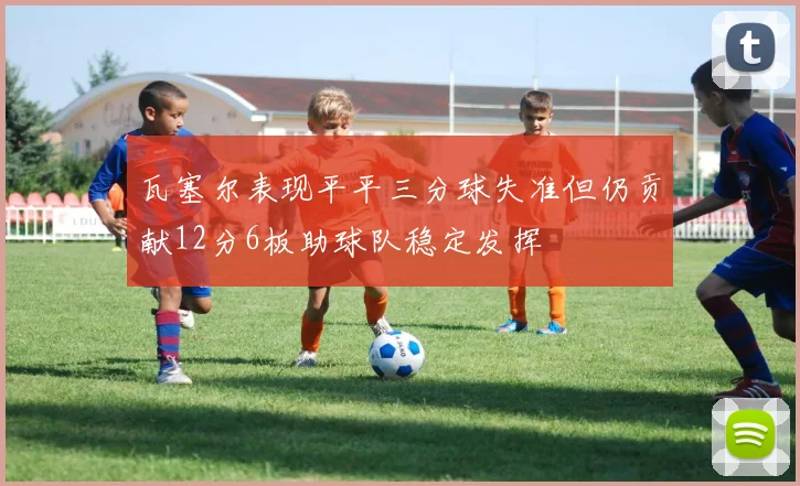 瓦塞尔表现平平三分球失准但仍贡献12分6板助球队稳定发挥