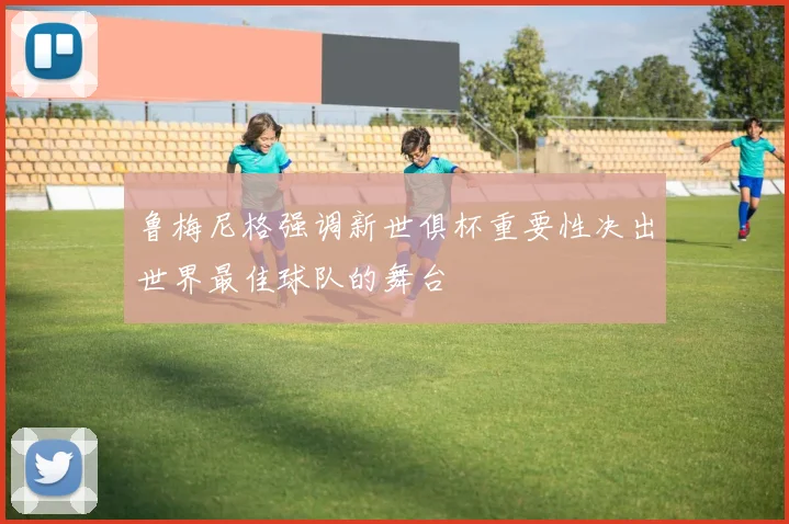 鲁梅尼格强调新世俱杯重要性决出世界最佳球队的舞台