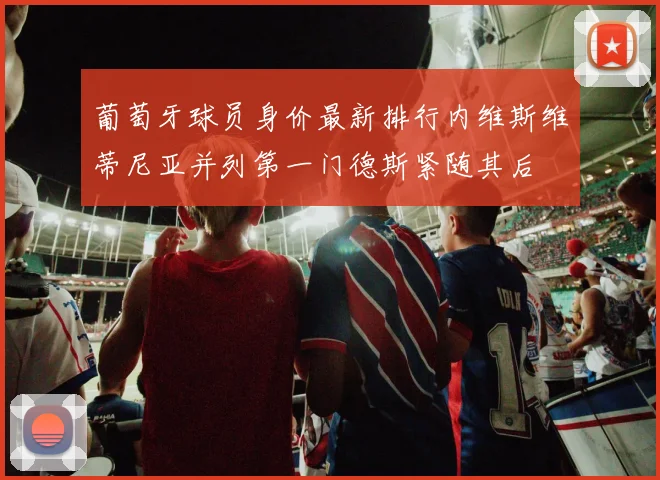 葡萄牙球员身价最新排行内维斯维蒂尼亚并列第一门德斯紧随其后