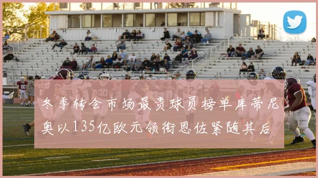 冬季转会市场最贵球员榜单库蒂尼奥以135亿欧元领衔恩佐紧随其后