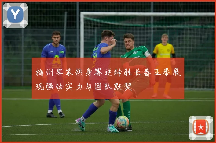 梅州客家热身赛逆转胜长春亚泰展现强劲实力与团队默契