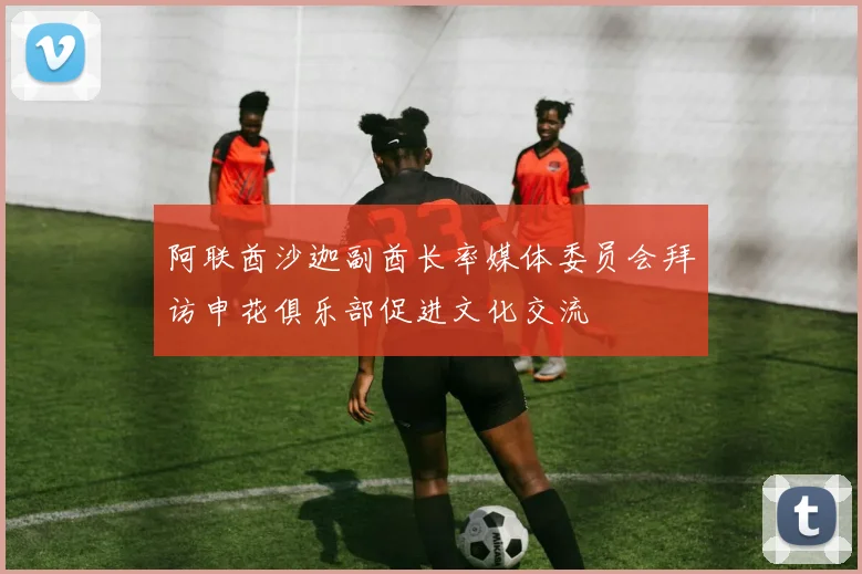 阿联酋沙迦副酋长率媒体委员会拜访申花俱乐部促进文化交流