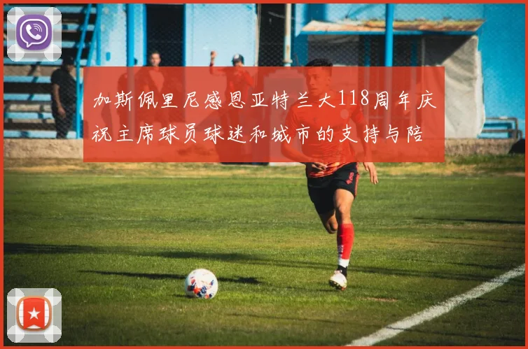 加斯佩里尼感恩亚特兰大118周年庆祝主席球员球迷和城市的支持与陪伴