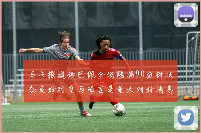 马卡报道姆巴佩全场踢满90分钟状态良好对皇马而言是重大利好消息