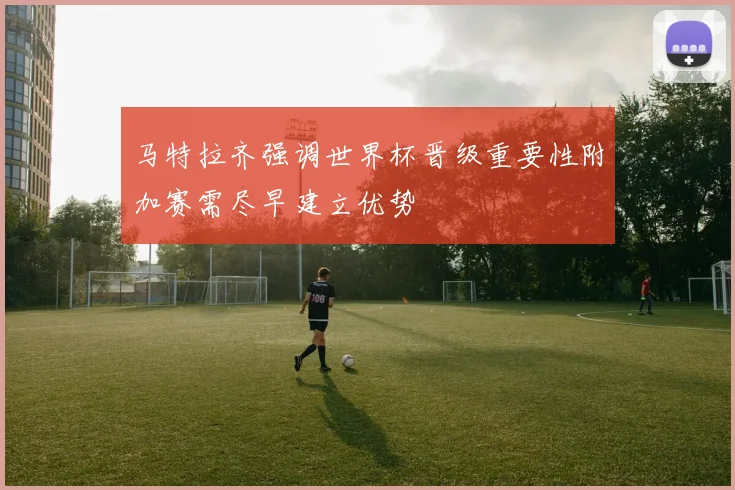 马特拉齐强调世界杯晋级重要性附加赛需尽早建立优势