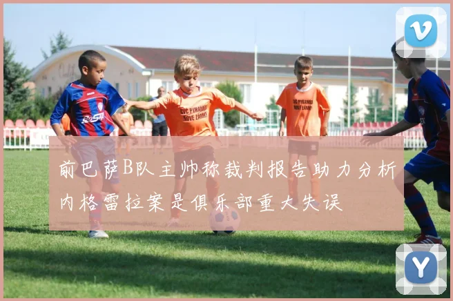 前巴萨B队主帅称裁判报告助力分析内格雷拉案是俱乐部重大失误
