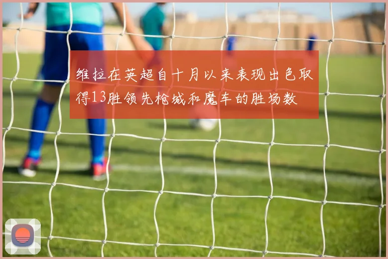 维拉在英超自十月以来表现出色取得13胜领先枪城和魔车的胜场数