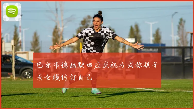 巴尔韦德幽默回应庆祝方式称孩子或会模仿打自己
