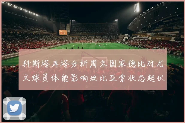 科斯塔库塔分析周末国家德比对尤文球员体能影响坎比亚索状态起伏不定