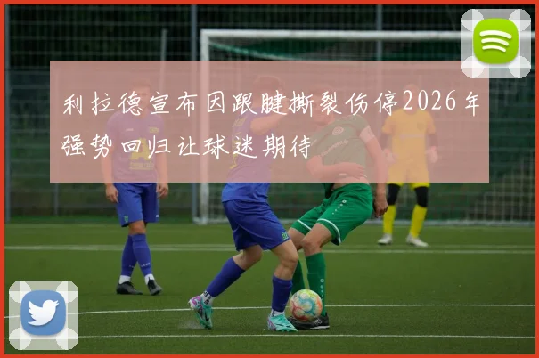 利拉德宣布因跟腱撕裂伤停2026年强势回归让球迷期待