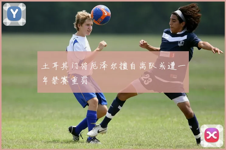 土耳其门将厄泽尔擅自离队或遭一年禁赛重罚