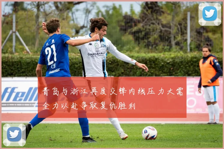 青岛与浙江再度交锋内线压力大需全力以赴争取复仇胜利