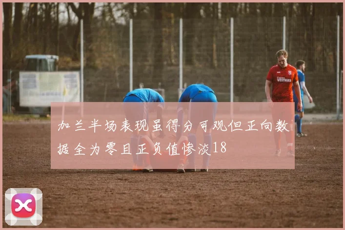 加兰半场表现虽得分可观但正向数据全为零且正负值惨淡18