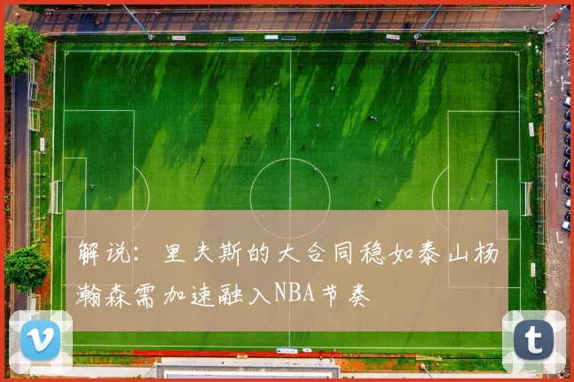 解说：里夫斯的大合同稳如泰山杨瀚森需加速融入NBA节奏