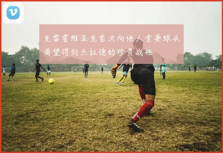 克雷霍维亚克首次向他人索要球衣渴望得到杰拉德的珍贵战袍